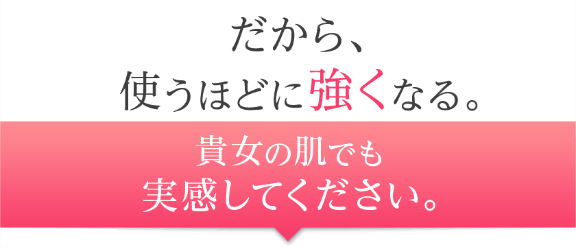 だから、使うほどに強くなる。貴女の肌でも実感してください。